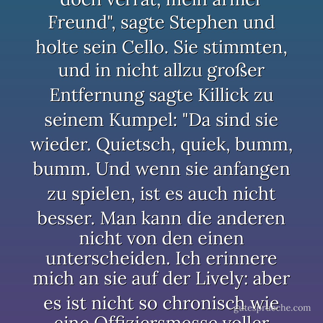 Was hältst du davon, unser Spiel dort fortzusetzen, wo wir aufgehört haben? Ich war am Gewinnen, wie du dich erinnern wirst."<br /><br />"Gewinnen, bei aller Liebe: Wie sehr dich dein alterndes Gedächtnis doch verrät, mein armer Freund", sagte Stephen und holte sein Cello. Sie stimmten, und in nicht allzu großer Entfernung sagte Killick zu seinem Kumpel: "Da sind sie wieder. Quietsch, quiek, bumm, bumm. Und wenn sie anfangen zu spielen, ist es auch nicht besser. Man kann die anderen nicht von den einen unterscheiden. Ich erinnere mich an sie auf der Lively: aber es ist nicht so chronisch wie eine Offiziersmesse voller Herren mit deutschen Flöten, die Tag und Nacht plärren, wie wir es auf der Thunderer hatten. Nein. Leben und leben lassen, sage ich.'<br /><br />Fick dich, William Grimshaw. - Patrick O'Brian<