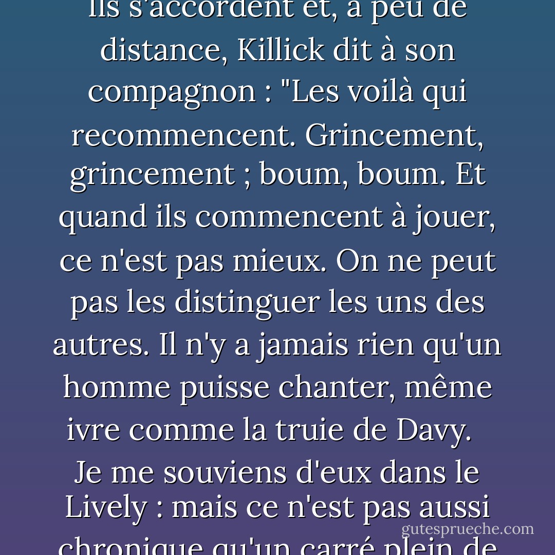 Que diriez-vous de reprendre notre partie là où nous l'avons laissée ? Je gagnais, vous vous en souviendrez. <br /><br />Gagner, par amour : comme votre mémoire vieillissante vous trahit, mon pauvre ami", dit Stephen, en allant chercher son violoncelle. Ils s'accordent et, à peu de distance, Killick dit à son compagnon : "Les voilà qui recommencent. Grincement, grincement ; boum, boum. Et quand ils commencent à jouer, ce n'est pas mieux. On ne peut pas les distinguer les uns des autres. Il n'y a jamais rien qu'un homme puisse chanter, même ivre comme la truie de Davy. <br /><br />Je me souviens d'eux dans le Lively : mais ce n'est pas aussi chronique qu'un carré plein de messieurs avec des flûtes allemandes, qui se plaignent nuit et jour, comme nous l'avions dans le Thunderer. Non. Vivre et laisser vivre, je dis. <br /><br />Allez vous faire foutre, William Grimshaw. - Patrick O'Brian