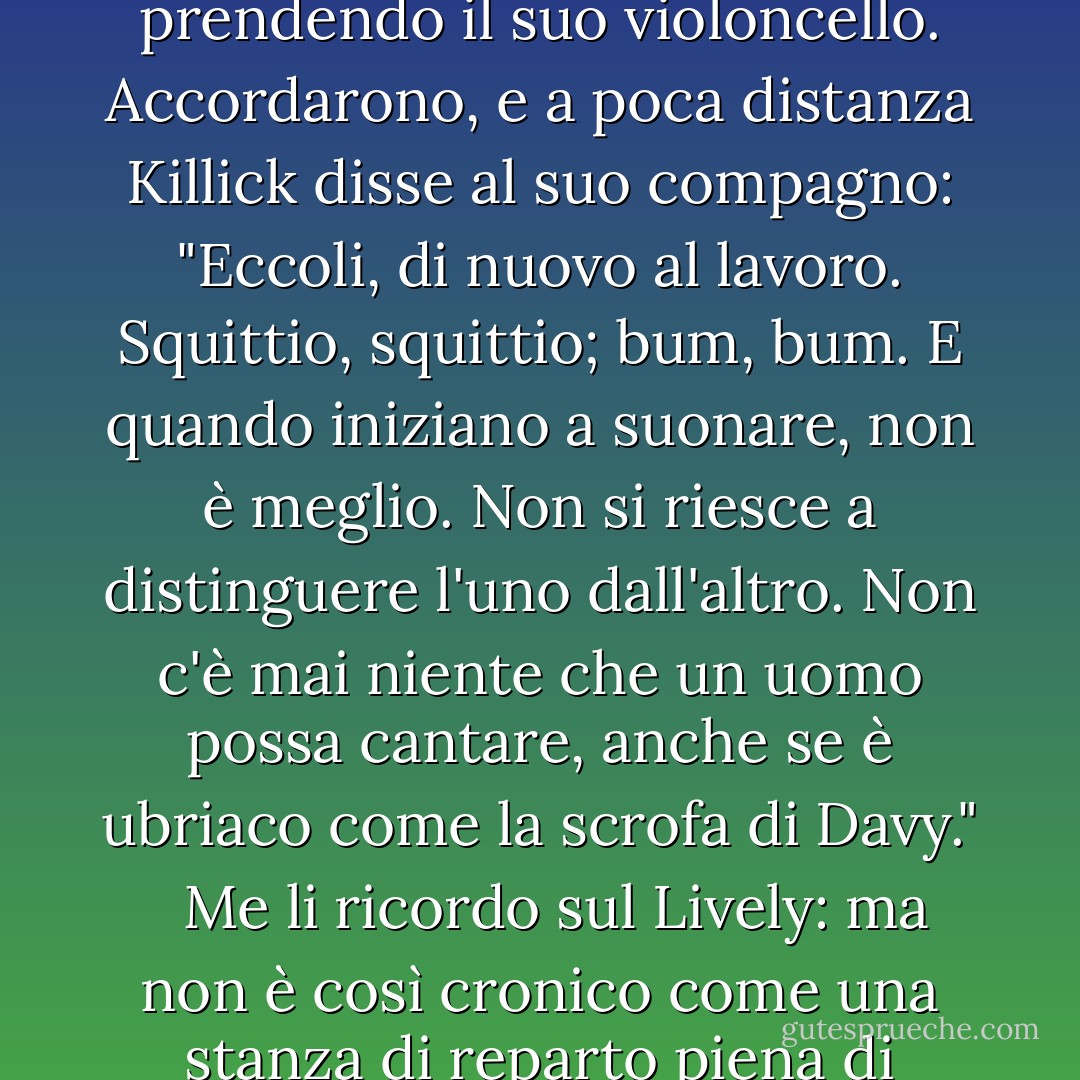 Che ne dici di riprendere il gioco da dove l'avevamo interrotto? Stavo vincendo, come ricorderai."<br /><br />Vincere, per amore: come ti tradisce la tua memoria invecchiata, mio povero amico", disse Stephen, prendendo il suo violoncello. Accordarono, e a poca distanza Killick disse al suo compagno: "Eccoli, di nuovo al lavoro. Squittio, squittio; bum, bum. E quando iniziano a suonare, non è meglio. Non si riesce a distinguere l'uno dall'altro. Non c'è mai niente che un uomo possa cantare, anche se è ubriaco come la scrofa di Davy."<br /><br /> Me li ricordo sul Lively: ma non è così cronico come una stanza di reparto piena di gentiluomini con flauti tedeschi, che si lamentano notte e giorno, come avevamo sul Thunderer. No. Vivi e lascia vivere, dico io.'<br /><br />Fottiti, William Grimshaw. - Patrick O'Brian