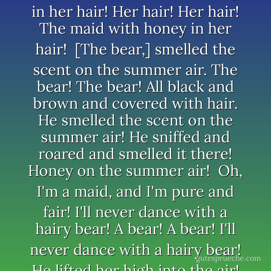 The Bear and the Maiden Fair<br /><br /><br />A bear there was, a bear, a bear!<br />All black and brown, and covered with hair!<br />The bear! The bear!<br />Oh, come, they said, oh come to the fair!<br />The fair? Said he, but I'm a bear!<br />All black, and brown, and covered with hair!<br /><br />And Down the road from here to there.<br />From here! To There!<br />Three boys, a goat, and a dancing bear!<br />[He] danced and spun, all the way to the Fair!<br />The Fair! The Fair!<br /><br />[...]<br /><br />Oh, sweet she was, and pure, and fair!<br />The maid with honey in her hair!<br />Her hair! Her hair!<br />The maid with honey in her hair!<br /><br />[The bear,] smelled the scent on the summer air.<br />The bear! The bear!<br />All black and brown and covered with hair.<br />He smelled the scent on the summer air!<br />He sniffed and roared and smelled it there!<br />Honey on the summer air!<br /><br />Oh, I'm a maid, and I'm pure and fair!<br />I'll never dance with a hairy bear!<br />A bear! A bear!<br />I'll never dance with a hairy bear!<br />He lifted her high into the air!<br />The bear! The bear!<br /><br />I called for a knight, but you're a bear!<br />A bear! A bear!<br />All black and brown and covered with hair!<br />She kicked and wailed, the maid so fair,<br />But he licked the honey from her hair,<br />Her hair! Her hair!<br /><br />Then she sighed and squealed and kicked the air!<br />My bear! She sang. My bear so fair!<br />And off they went, from here to there,<br />The bear, the bear, and the maiden fair.<br /><br />~"The Bear and the Maiden Fair", - George R.R. Martin