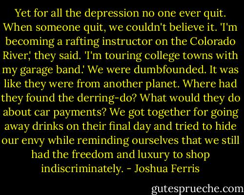 Yet for all the depression no one ever quit. When someone quit, we couldn't believe it. 'I'm becoming a rafting instructor on the Colorado River,' they said. 'I'm touring college towns with my garage band.' We were dumbfounded. It was like they were from another planet. Where had they found the derring-do? What would they do about car payments? We got together for going away drinks on their final day and tried to hide our envy while reminding ourselves that we still had the freedom and luxury to shop indiscriminately. - Joshua Ferris