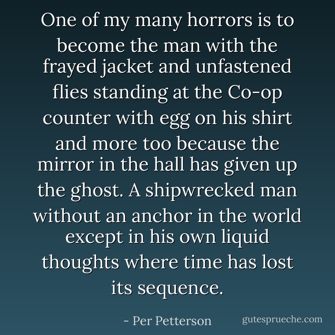 One of my many horrors is to become the man with the frayed jacket and unfastened flies standing at the Co-op counter with egg on his shirt and more too because the mirror in the hall has given up the ghost. A shipwrecked man without an anchor in the world except in his own liquid thoughts where time has lost its sequence. - Per Petterson