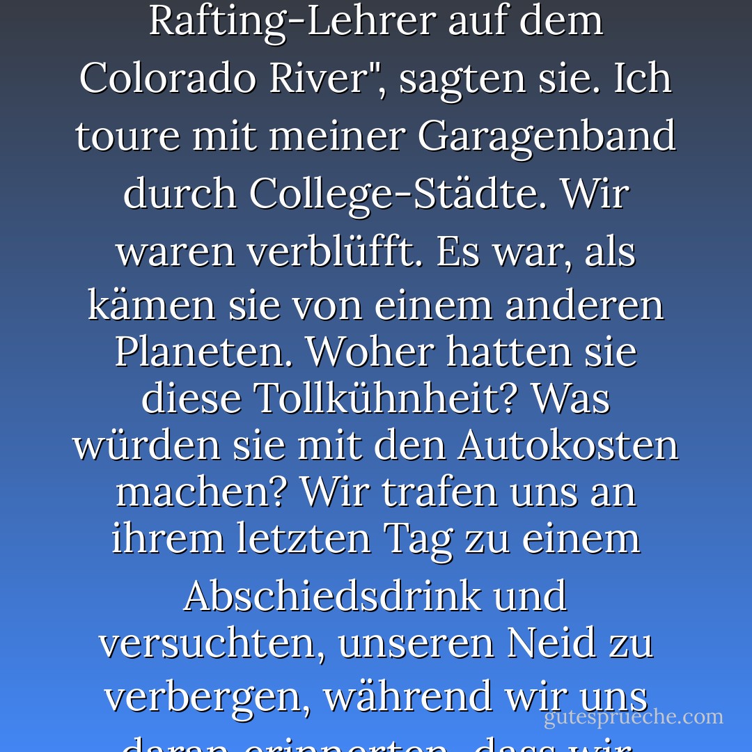 Doch trotz aller Depressionen hat niemand aufgehört. Wenn jemand aufhörte, konnten wir es nicht glauben. Ich werde Rafting-Lehrer auf dem Colorado River", sagten sie. Ich toure mit meiner Garagenband durch College-Städte. Wir waren verblüfft. Es war, als kämen sie von einem anderen Planeten. Woher hatten sie diese Tollkühnheit? Was würden sie mit den Autokosten machen? Wir trafen uns an ihrem letzten Tag zu einem Abschiedsdrink und versuchten, unseren Neid zu verbergen, während wir uns daran erinnerten, dass wir noch die Freiheit und den Luxus hatten, wahllos einzukaufen. - Joshua Ferris<