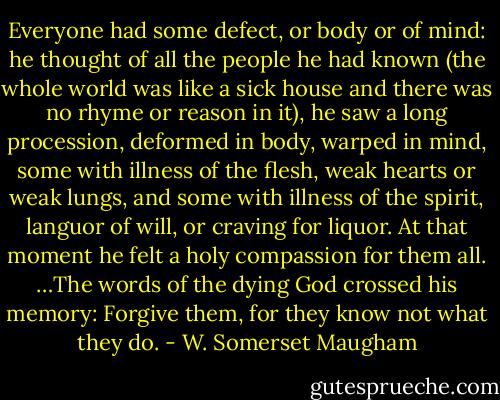 Everyone had some defect, or body or of mind: he thought of all the people he had known (the whole world was like a sick house and there was no rhyme or reason in it), he saw a long procession, deformed in body, warped in mind, some with illness of the flesh, weak hearts or weak lungs, and some with illness of the spirit, languor of will, or craving for liquor. At that moment he felt a holy compassion for them all. …The words of the dying God crossed his memory: Forgive them, for they know not what they do. - W. Somerset Maugham