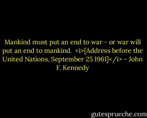 Mankind must put an end to war - or war will put an end to mankind.<br /><br /><i>[Address before the United Nations, September 25 1961]</i> - John F. Kennedy
