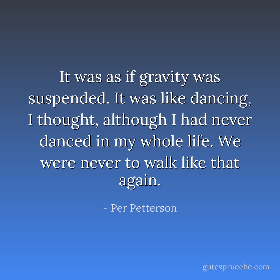 It was as if gravity was suspended. It was like dancing, I thought, although I had never danced in my whole life. We were never to walk like that again. - Per Petterson