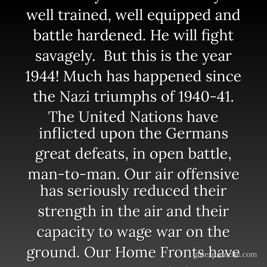 You are about to embark upon the Great Crusade, toward which we have<br />striven these many months. The eyes of the world are upon you. The <br />hopes and prayers of liberty-loving people everywhere march with you. <br />In company with our brave Allies and brothers-in-arms on<br />other Fronts, you will bring about the destruction of the German war<br />machine, the elimination of Nazi tyranny over the oppressed peoples of<br />Europe, and security for ourselves in a free world.<br /><br />Your task will not be an easy one. Your enemy is well trained, well<br />equipped and battle hardened. He will fight savagely.<br /><br />But this is the year 1944! Much has happened since the Nazi triumphs of<br />1940-41. The United Nations have inflicted upon the Germans great defeats,<br />in open battle, man-to-man. Our air offensive has seriously reduced their<br />strength in the air and their capacity to wage war on the ground. Our Home<br />Fronts have given us an overwhelming superiority in weapons and munitions<br />of war, and placed at our disposal great reserves of trained fighting men.<br />The tide has turned! The free men of the world are marching together to<br />Victory!<br /><br />I have full confidence in your courage and devotion to duty and skill in<br />battle. We will accept nothing less than full Victory! <br /><br />Good luck! And let us beseech the blessing of Almighty God upon this great<br />and noble undertaking. - Dwight D. Eisenhower
