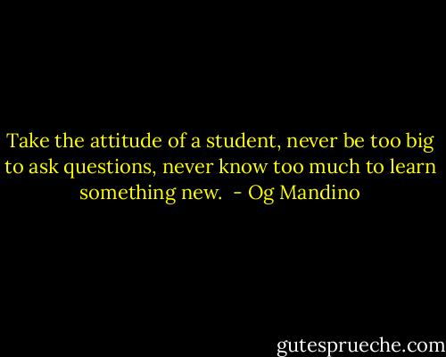 Take the attitude of a student, never be too big to<br />ask questions, never know too much to learn something new.  - Og Mandino