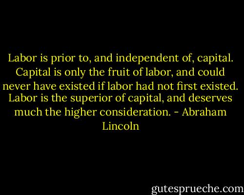 Labor is prior to, and independent of, capital. Capital is only the fruit of labor, and could never have existed if labor had not first existed. Labor is the superior of capital, and deserves much the higher consideration. - Abraham Lincoln