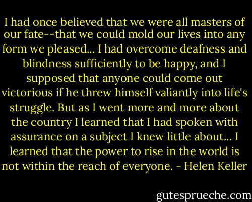 I had once believed that we were all masters of our fate--that we could mold our lives into any form we pleased... I had overcome deafness and blindness sufficiently to be happy, and I supposed that anyone could come out victorious if he threw himself valiantly into life's struggle. But as I went more and more about the country I learned that I had spoken with assurance on a subject I knew little about... I learned that the power to rise in the world is not within the reach of everyone. - Helen Keller