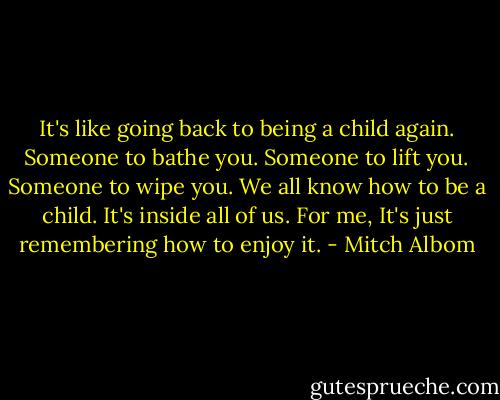 It's like going back to being a child again. Someone to bathe you. Someone to lift you. Someone to wipe you. We all know how to be a child. It's inside all of us. For me, It's just remembering how to enjoy it. - Mitch Albom