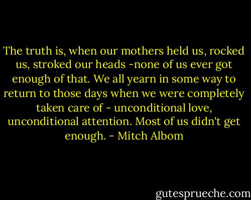 The truth is, when our mothers held us, rocked us, stroked our heads -none of us ever got enough of that. We all yearn in some way to return to those days when we were completely taken care of - unconditional love, unconditional attention. Most of us didn't get enough. - Mitch Albom