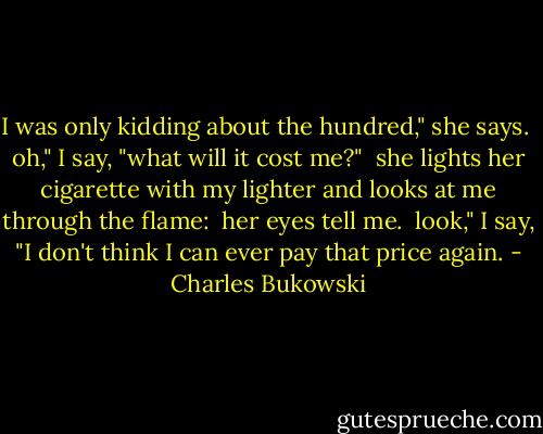 I was only kidding about the hundred," she says.<br /><br />oh," I say, "what will it cost me?"<br /><br />she lights her cigarette with<br />my lighter and looks at me<br />through the flame:<br /><br />her eyes tell me.<br /><br />look," I say, "I don't think I<br />can ever pay that price again. - Charles Bukowski