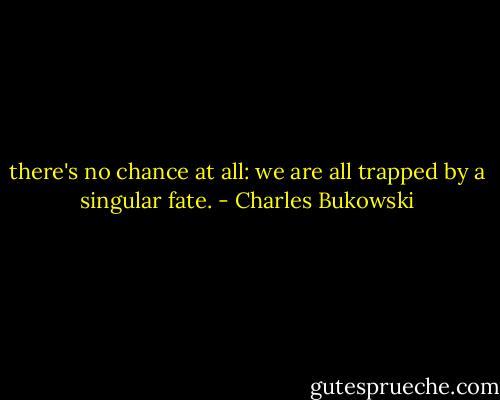 there's no chance<br />at all:<br />we are all trapped<br />by a singular<br />fate. - Charles Bukowski