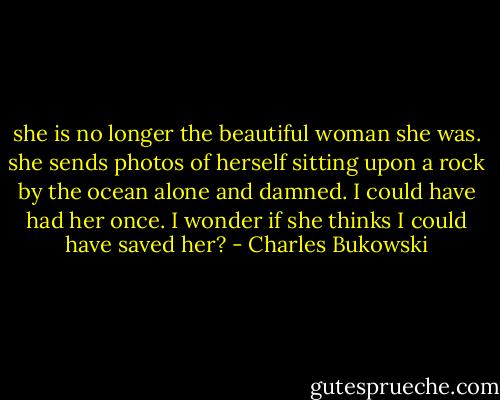 she is no longer<br />the beautiful woman<br />she was. she sends<br />photos of herself<br />sitting upon a rock<br />by the ocean<br />alone and damned.<br />I could have had<br />her once. I wonder<br />if she thinks I<br />could have<br />saved her? - Charles Bukowski