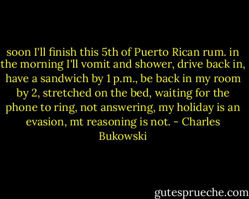 soon I'll finish this 5th of<br />Puerto Rican rum.<br />in the morning I'll vomit and<br />shower, drive back<br />in, have a sandwich by 1 p.m.,<br />be back in my room by<br />2,<br />stretched on the bed,<br />waiting for the phone to ring,<br />not answering,<br />my holiday is an<br />evasion, mt reasoning<br />is not. - Charles Bukowski