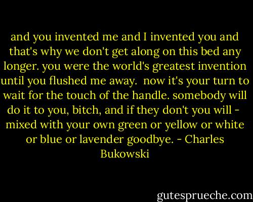 and you invented me<br />and I invented you<br />and that's why we don't<br />get along<br />on this bed<br />any longer.<br />you were the world's<br />greatest invention<br />until you<br />flushed me<br />away.<br /><br />now it's your turn<br />to wait for the touch<br />of the handle.<br />somebody will do it<br />to you,<br />bitch,<br />and if they don't<br />you will - <br />mixed with your own<br />green or yellow or white<br />or blue<br />or lavender<br />goodbye. - Charles Bukowski