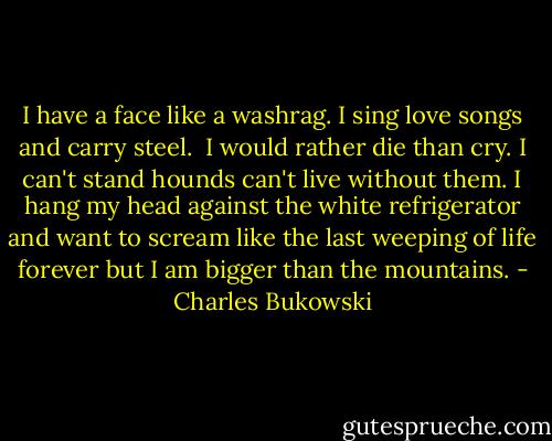 I<br />have a face like a washrag. I sing<br />love songs and carry steel.<br /><br />I would rather die than cry. I can't<br />stand hounds can't live without them.<br />I hang my head against the white<br />refrigerator and want to scream like<br />the last weeping of life forever but<br />I am bigger than the mountains. - Charles Bukowski