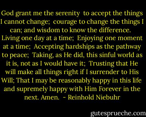 God grant me the serenity <br />to accept the things I cannot change; <br />courage to change the things I can;<br />and wisdom to know the difference. <br /><br />Living one day at a time; <br />Enjoying one moment at a time; <br />Accepting hardships as the pathway to peace; <br />Taking, as He did, this sinful world<br />as it is, not as I would have it; <br />Trusting that He will make all things right<br />if I surrender to His Will;<br />That I may be reasonably happy in this life <br />and supremely happy with Him<br />Forever in the next.<br />Amen.  - Reinhold Niebuhr