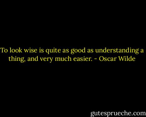 To look wise is quite as good as understanding a thing, and very much easier. - Oscar Wilde