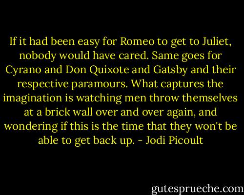 If it had been easy for Romeo to get to Juliet, nobody would have cared. Same goes for Cyrano and Don Quixote and Gatsby and their respective paramours. What captures the imagination is watching men throw themselves at a brick wall over and over again, and wondering if this is the time that they won't be able to get back up. - Jodi Picoult