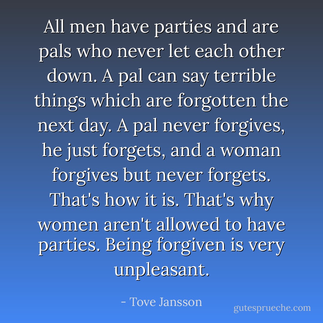 All men have parties and are pals who never let each other down. A pal can say terrible things which are forgotten the next day. A pal never forgives, he just forgets, and a woman forgives but never forgets. That's how it is. That's why women aren't allowed to have parties. Being forgiven is very unpleasant. - Tove Jansson