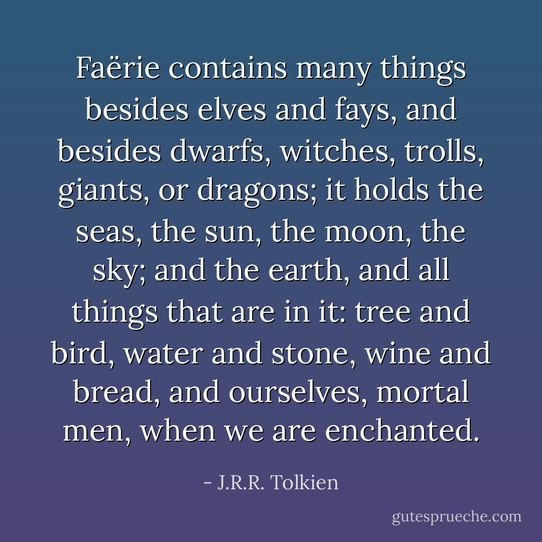 Faërie contains many things besides elves and fays, and besides dwarfs, witches, trolls, giants, or dragons; it holds the seas, the sun, the moon, the sky; and the earth, and all things that are in it: tree and bird, water and stone, wine and bread, and ourselves, mortal men, when we are enchanted. - J.R.R. Tolkien