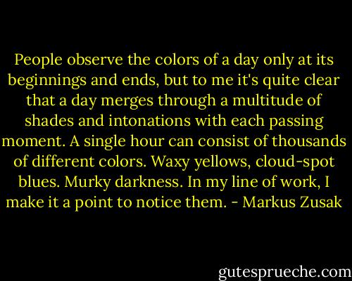 People observe the colors of a day only at its beginnings and ends, but to me it's quite clear that a day merges through a multitude of shades and intonations with each passing moment. A single hour can consist of thousands of different colors. Waxy yellows, cloud-spot blues. Murky darkness. In my line of work, I make it a point to notice them. - Markus Zusak