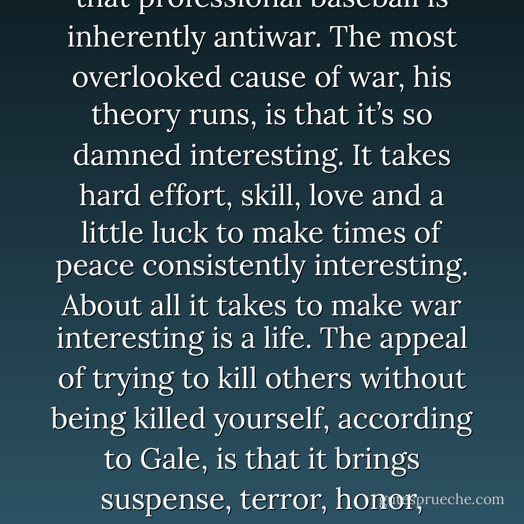 Sometimes a strikeout means that the slugger’s girlfriend just ran off with the UPS driver. Sometimes a muffed ground ball means that the shortstop’s baby daughter has a pain in her head that won’t go away. And handicapping is for amateur golfers, not ballplayers. Pitchers don’t ease off on the cleanup hitter because of the lumps just discovered in his wife’s breast. Baseball is not life. It is a fiction, a metaphor. And a ballplayer is a man who agrees to uphold that metaphor as though lives were at stake. <br /><br />Perhaps they are. I cherish a theory I once heard propounded by G.Q. Durham that professional baseball is inherently antiwar. The most overlooked cause of war, his theory runs, is that it’s so damned interesting. It takes hard effort, skill, love and a little luck to make times of peace consistently interesting. About all it takes to make war interesting is a life. The appeal of trying to kill others without being killed yourself, according to Gale, is that it brings suspense, terror, honor, disgrace, rage, tragedy, treachery and occasionally even heroism within range of guys who, in times of peace, might lead lives of unmitigated blandness. But baseball, he says, is one activity that is able to generate suspense and excitement on a national scale, just like war. And baseball can only be played in peace. Hence G.Q.’s thesis that pro ball-players—little as some of them may want to hear it—are basically just a bunch of unusually well-coordinated guys working hard and artfully to prevent wars, by making peace more interesting. - David James Duncan