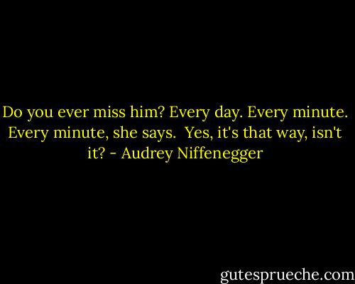 Do you ever miss him?<br />Every day. Every minute.<br />Every minute, she says. <br />Yes, it's that way, isn't it? - Audrey Niffenegger
