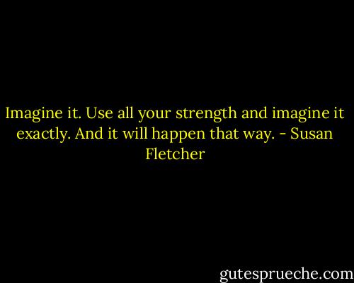 Imagine it. Use all your strength and imagine it exactly. And it will happen that way. - Susan Fletcher