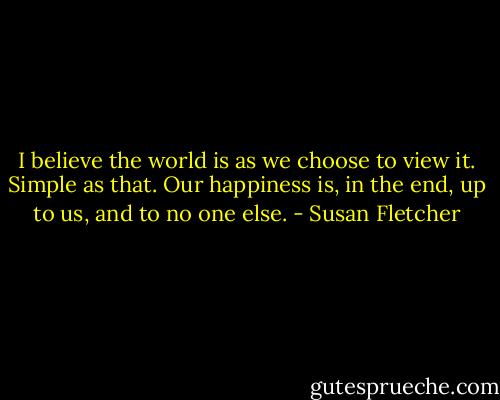 I believe the world is as we choose to view it. Simple as that. Our happiness is, in the end, up to us, and to no one else. - Susan Fletcher