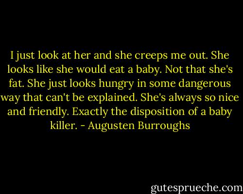 I just look at her and she creeps me out. She looks like she would eat a baby. Not that she's fat. She just looks hungry in some dangerous way that can't be explained. She's always so nice and friendly. Exactly the disposition of a baby killer. - Augusten Burroughs