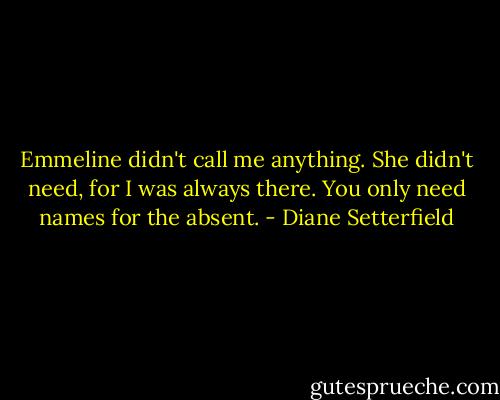 Emmeline didn't call me anything. She didn't need, for I was always there. You only need names for the absent. - Diane Setterfield