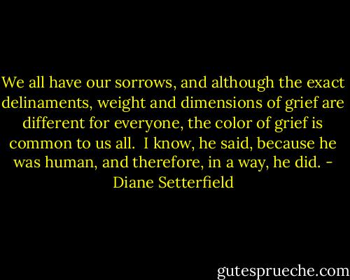 We all have our sorrows, and although the exact delinaments, weight and dimensions of grief are different for everyone, the color of grief is common to us all. <br />I know, he said, because he was human, and therefore, in a way, he did. - Diane Setterfield