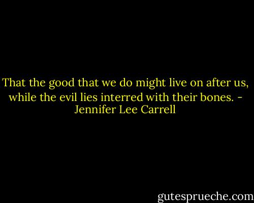 That the good that we do might live on after us, while the evil lies interred with their bones. - Jennifer Lee Carrell