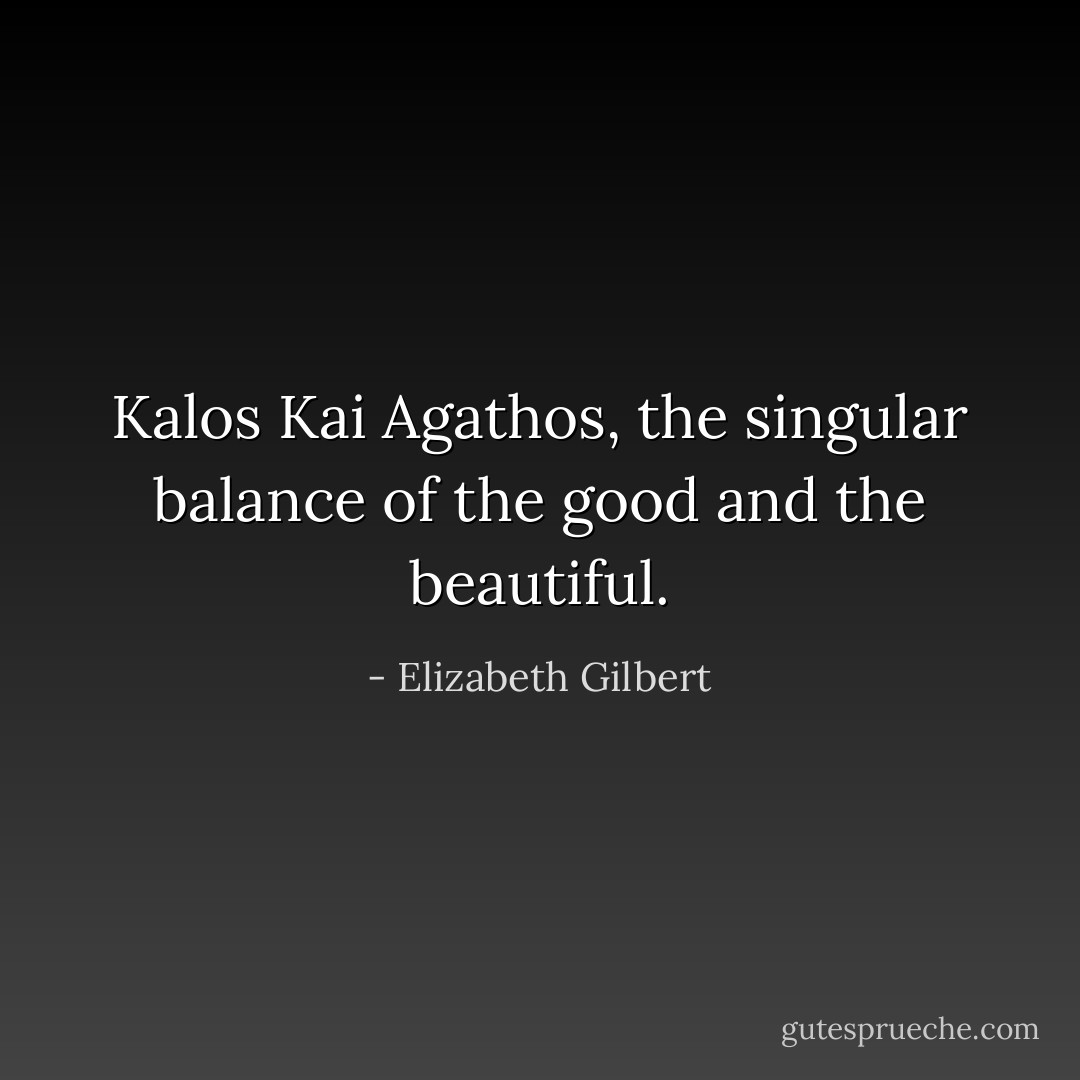 Kalos Kai Agathos, the singular balance of the good and the beautiful. - Elizabeth Gilbert