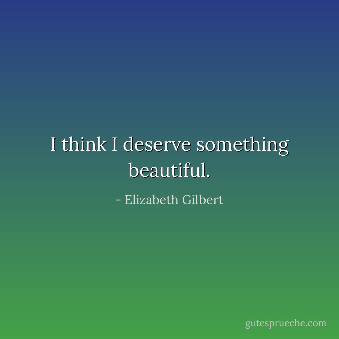 I think I deserve something beautiful. - Elizabeth Gilbert