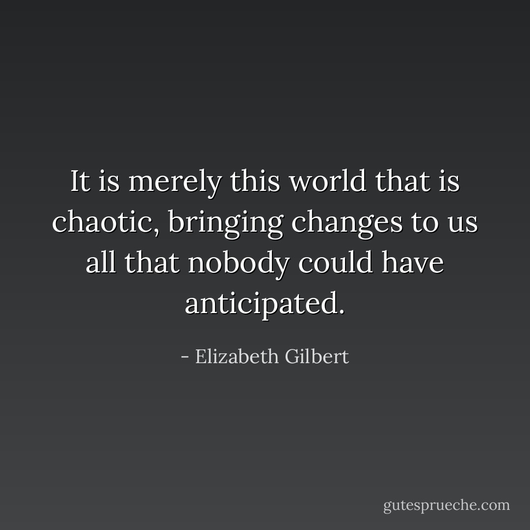 It is merely this world that is chaotic, bringing changes to us all that nobody could have anticipated. - Elizabeth Gilbert