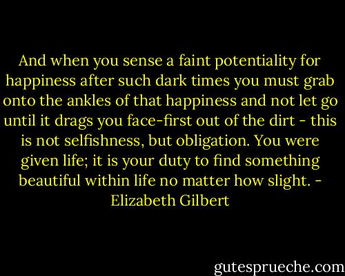And when you sense a faint potentiality for happiness after such dark times you must grab onto the ankles of that happiness and not let go until it drags you face-first out of the dirt - this is not selfishness, but obligation. You were given life; it is your duty to find something beautiful within life no matter how slight. - Elizabeth Gilbert