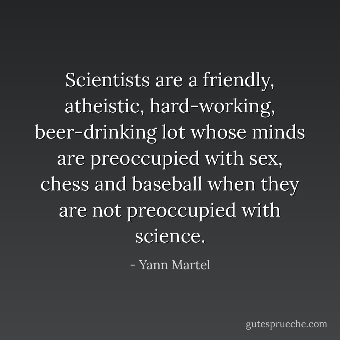 Scientists are a friendly, atheistic, hard-working, beer-drinking lot whose minds are preoccupied with sex, chess and baseball when they are not preoccupied with science. - Yann Martel