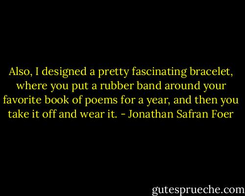 Also, I designed a pretty fascinating bracelet, where you put a rubber band around your favorite book of poems for a year, and then you take it off and wear it. - Jonathan Safran Foer