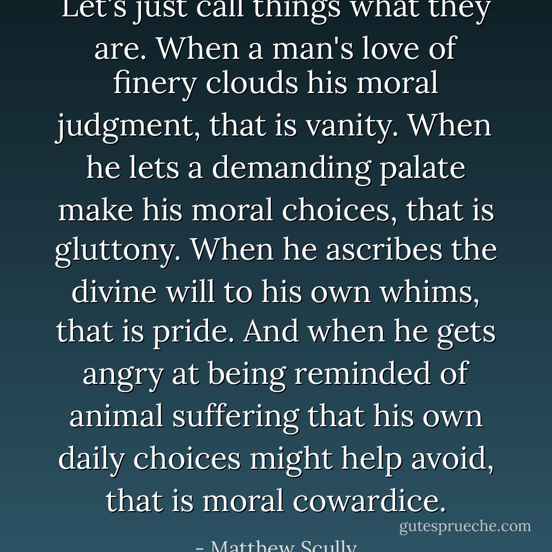 Let's just call things what they are. When a man's love of finery clouds his moral judgment, that is vanity. When he lets a demanding palate make his moral choices, that is gluttony. When he ascribes the divine will to his own whims, that is pride. And when he gets angry at being reminded of animal suffering that his own daily choices might help avoid, that is moral cowardice. - Matthew Scully