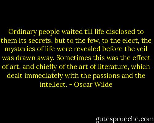 Ordinary people waited till life disclosed to them its secrets, but to the few, to the elect, the mysteries of life were revealed before the veil was drawn away. Sometimes this was the effect of art, and chiefly of the art of literature, which dealt immediately with the passions and the intellect. - Oscar Wilde