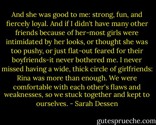 And she was good to me: strong, fun, and fiercely loyal. And if I didn't have many other friends because of her-most girls were intimidated by her looks, or thought she was too pushy, or just flat-out feared for their boyfriends-it never bothered me. I never missed having a wide, thick circle of girlfriends: Rina was more than enough. We were comfortable with each other's flaws and weaknesses, so we stuck together and kept to ourselves. - Sarah Dessen