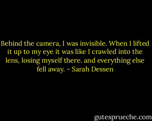 Behind the camera, I was invisible. When I lifted it up to my eye it was like I crawled into the lens, losing myself there. and everything else fell away. - Sarah Dessen