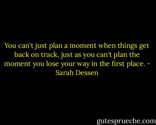 You can't just plan a moment when things get back on track, just as you can't plan the moment you lose your way in the first place. - Sarah Dessen