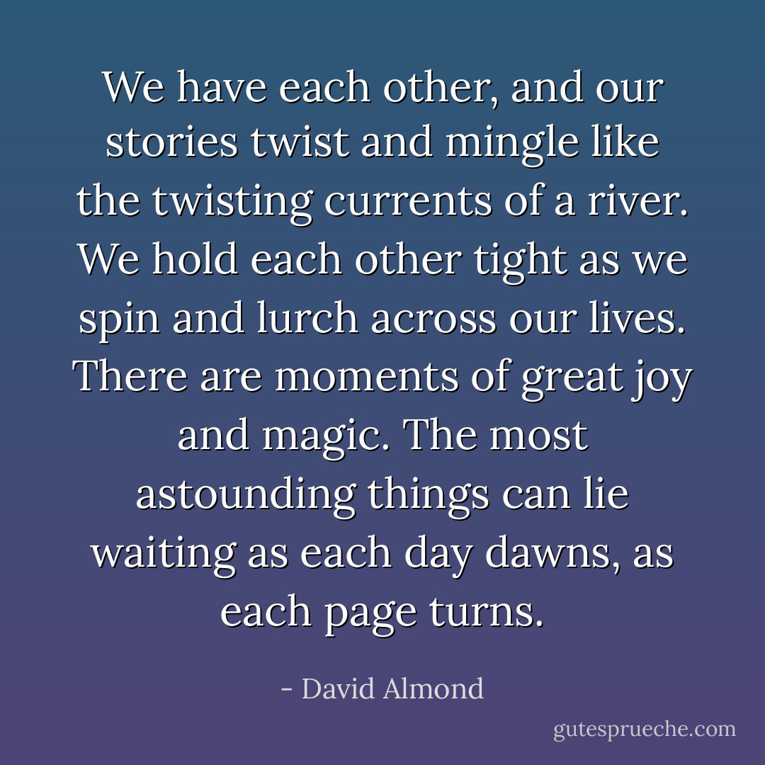 We have each other, and our stories twist and mingle like the twisting currents of a river. We hold each other tight as we spin and lurch across our lives. There are moments of great joy and magic. The most astounding things can lie waiting as each day dawns, as each page turns. - David Almond
