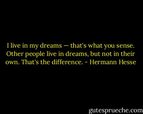 I live in my dreams — that's what you sense. Other people live in dreams, but not in their own. That's the difference. - Hermann Hesse