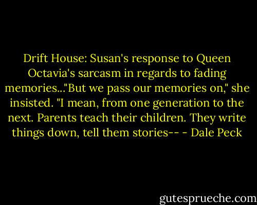 Drift House: Susan's response to Queen Octavia's sarcasm in regards to fading memories..."But we pass our memories on," she insisted. "I mean, from one generation to the next. Parents teach their children. They write things down, tell them stories-- - Dale Peck